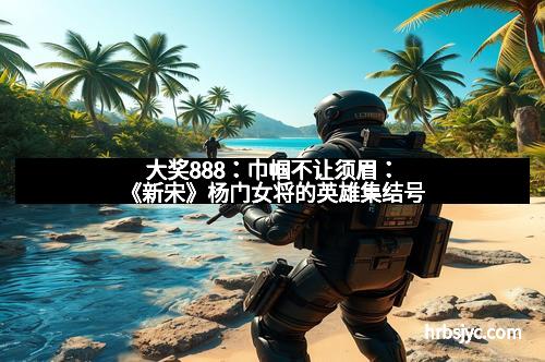 大奖888：巾帼不让须眉：《新宋》杨门女将的英雄集结号